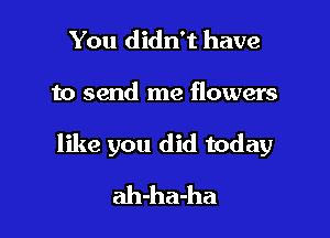 You didn't have

to send me flowers

like you did today
ah-ha-ha