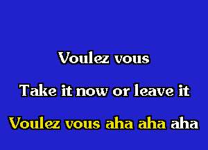 Voulez vous

Take it now or leave it

Voulez vous aha aha aha