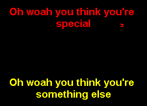 Oh woah you think you're
special 3

0h woah you think you're
something else