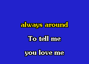 always around

To tell me

you love me