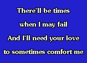 There'll be times

when I may fail
And I'll need your love

to sometimes comfort me