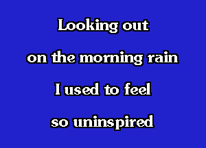 looking out

on the morning rain

I used to feel

so uninspired