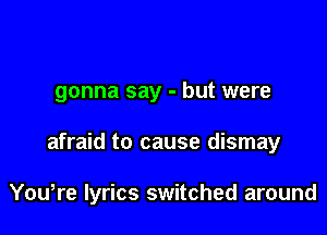 gonna say - but were

afraid to cause dismay

You,re lyrics switched around