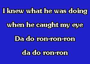 I knew what he was doing
when he caught my eye
Da do ron-ron-ron

da do ron-ron