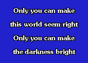 Only you can make
this world seem right
Only you can make

the darkness bright
