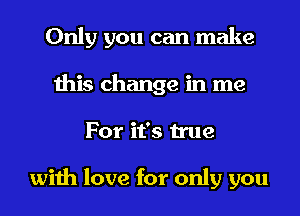 Only you can make
this change in me
For it's true

with love for only you