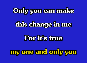 Only you can make
this change in me
For it's true

my one and only you