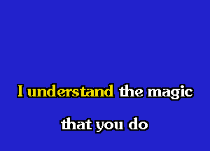 I understand the magic

that you do