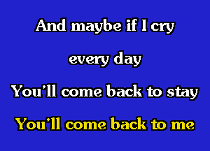 And maybe if I cry
every day
You'll come back to stay

You'll come back to me