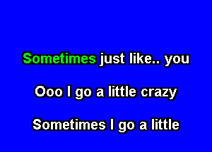 Sometimes just like.. you

000 I go a little crazy

Sometimes I go a little