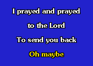 I prayed and prayed
to the Lord

To send you back

0h maybe