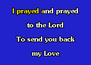 I prayed and prayed

to the Lord
To send you back

my Love