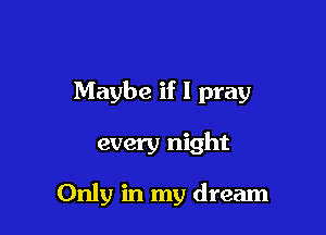 Maybe if I pray

every night

Only in my dream