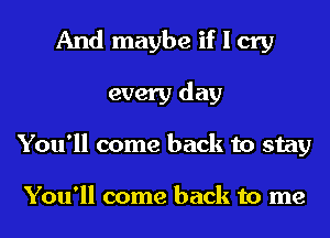 And maybe if I cry
every day
You'll come back to stay

You'll come back to me