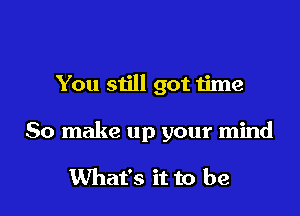 You still got time

So make up your mind

What's it to be