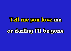 Tell me you love me

or darling I'll be gone