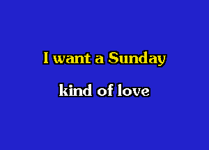 I want a Sunday

kind of love