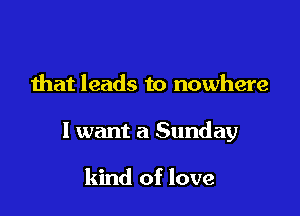 that leads to nowhere

I want a Sunday

kind of love