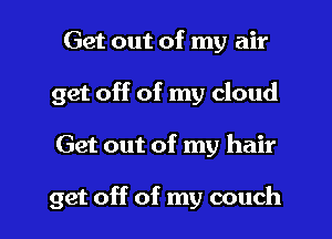 Get out of my air
get off of my cloud

Get out of my hair

get off of my couch