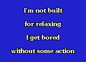 I'm not built

for relaxing

I get bored

without some action