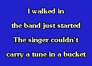I walked in
the band just started
The singer couldn't

carry a tune in a bucket