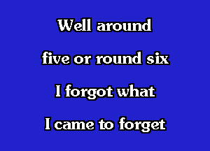 Well around

five or round six

I forgot what

I came to forget