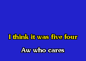 I think it was five four

Aw who cares