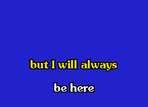 but I will always

be here