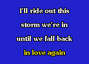 I'll ride out this
storm we're in

until we fall back

in love again