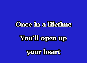 Once in a lifetime

You'll open up

your heart