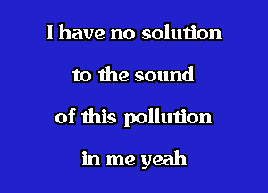 I have no solution
to the sound

of this pollution

in me yeah