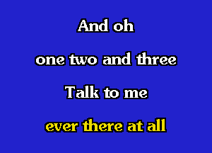 And oh

one two and three

Talk to me

ever there at all