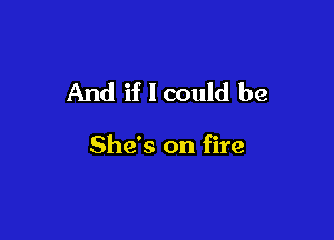 And if I could be

She's on fire