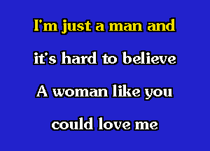 I'm just a man and
it's hard to believe

A woman like you

could love me I