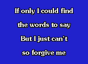 If only I could find

the words to say
But 1 just can't

so forgive me