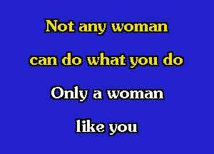 Not any woman

can do what you do

Only a woman

like you
