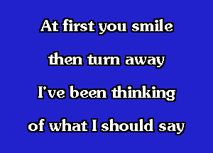 At first you smile
then turn away
I've been thinking

of what I should say