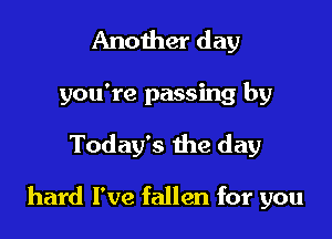 Another day
you're passing by

Today's the day

hard I've fallen for you