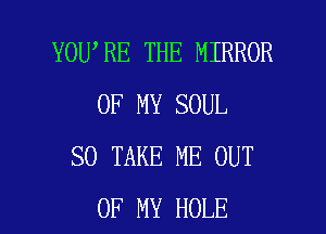 YOU RE THE MIRROR
OF MY SOUL
SO TAKE ME OUT

OF MY HOLE l