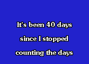 It's been 40 days

since I stopped

counting the days