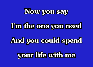 Now you say
I'm the one you need
And you could spend

your life with me