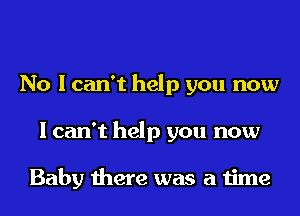 No I can't help you now
I can't help you now

Baby there was a time