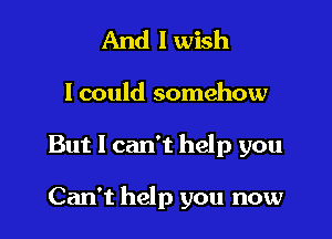 And I wish
I could somehow

But I can't help you

Can't help you now