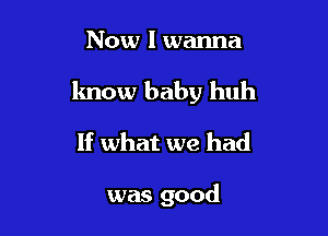 Now I wanna

know baby huh

If what we had

was good