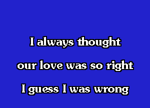I always thought

our love was so right

lguoss l was wrong