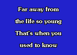 Far away from

the life so young

That's when you

used to know