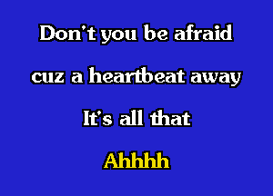 Don't you be afraid

cuz a heartbeat away

It's all that
Ahhhh