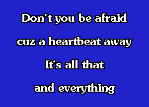 Don't you be afraid

cuz a heartbeat away

It's all that
and everything