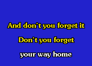 And don't you forget it

Don't you forget

your way home