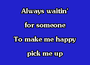 Always waitin'
for someone

To make me happy

pick me up